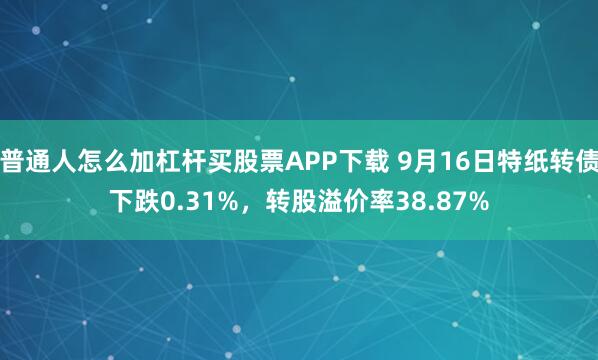 普通人怎么加杠杆买股票APP下载 9月16日特纸转债下跌0.31%,转股溢价率38.87%