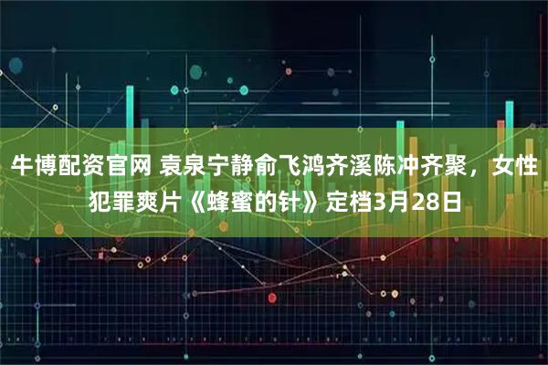 牛博配资官网 袁泉宁静俞飞鸿齐溪陈冲齐聚，女性犯罪爽片《蜂蜜的针》定档3月28日