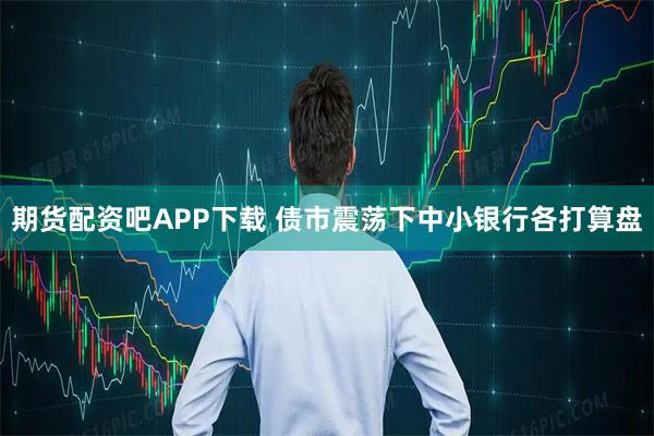 期货配资吧APP下载 债市震荡下中小银行各打算盘