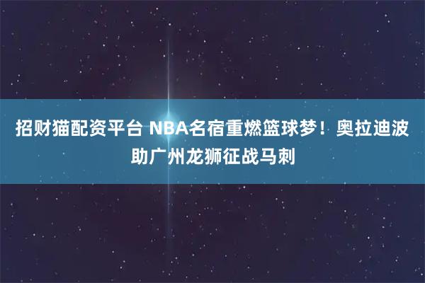 招财猫配资平台 NBA名宿重燃篮球梦！奥拉迪波助广州龙狮征战马刺