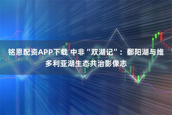 铭恩配资APP下载 中非“双湖记”：鄱阳湖与维多利亚湖生态共治影像志