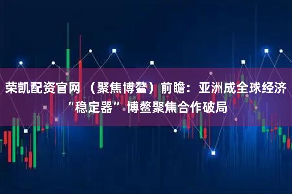 荣凯配资官网 （聚焦博鳌）前瞻：亚洲成全球经济“稳定器” 博鳌聚焦合作破局