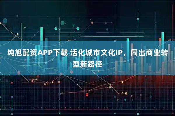 纯旭配资APP下载 活化城市文化IP，闯出商业转型新路径