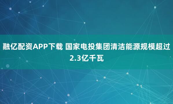 融亿配资APP下载 国家电投集团清洁能源规模超过2.3亿千瓦