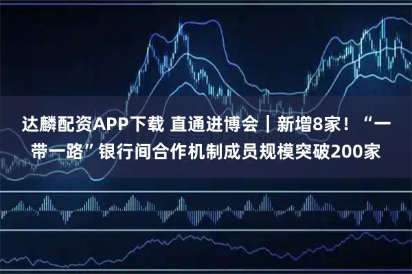 达麟配资APP下载 直通进博会|新增8家!“一带一路”银行间合作机制成员规模突破200家