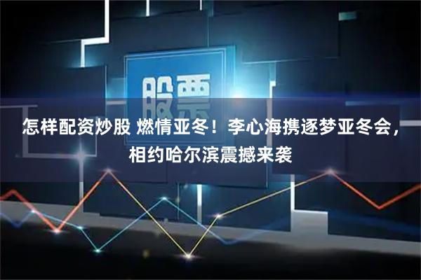 怎样配资炒股 燃情亚冬!李心海携逐梦亚冬会,相约哈尔滨震撼来袭