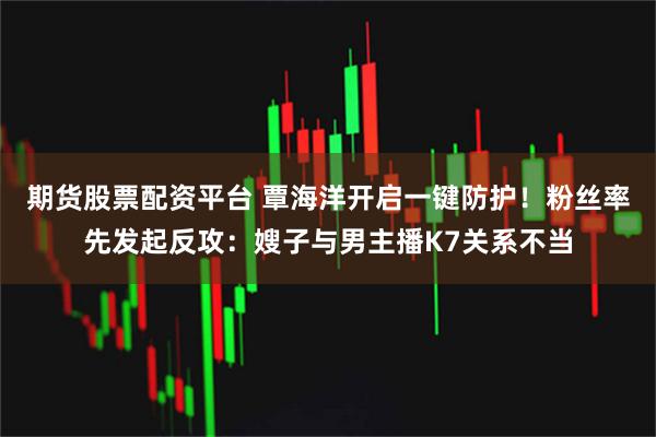期货股票配资平台 覃海洋开启一键防护！粉丝率先发起反攻：嫂子与男主播K7关系不当