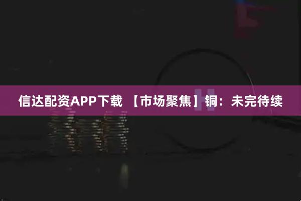 信达配资APP下载 【市场聚焦】铜:未完待续