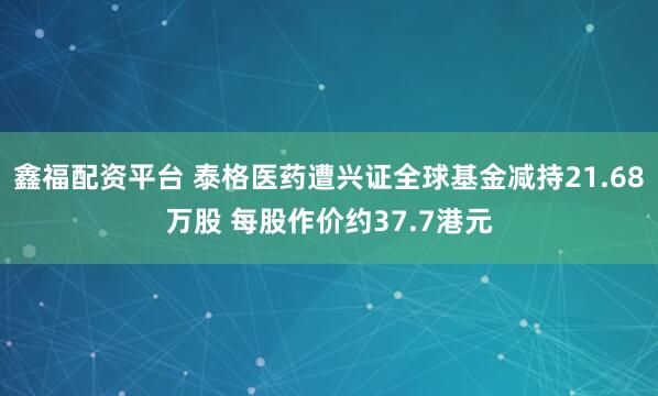 鑫福配资平台 泰格医药遭兴证全球基金减持21.68万股 每股作价约37.7港元