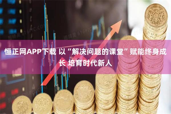恒正网APP下载 以“解决问题的课堂”赋能终身成长 培育时代新人