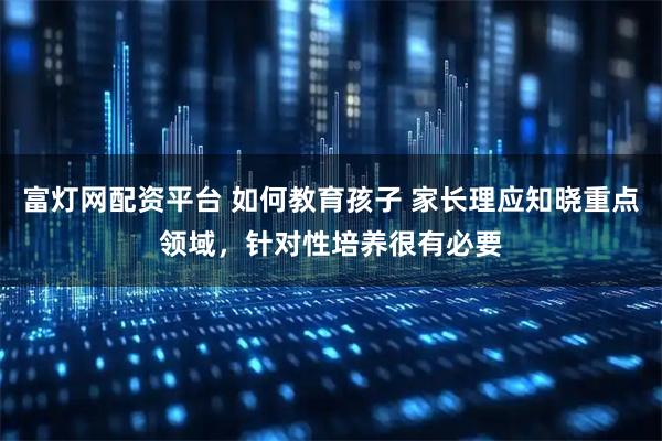 富灯网配资平台 如何教育孩子 家长理应知晓重点领域，针对性培养很有必要