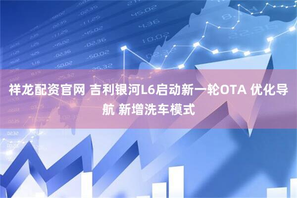 祥龙配资官网 吉利银河L6启动新一轮OTA 优化导航 新增洗车模式