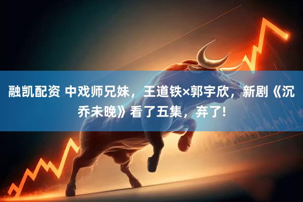 融凯配资 中戏师兄妹，王道铁×郭宇欣，新剧《沉乔未晚》看了五集，弃了!