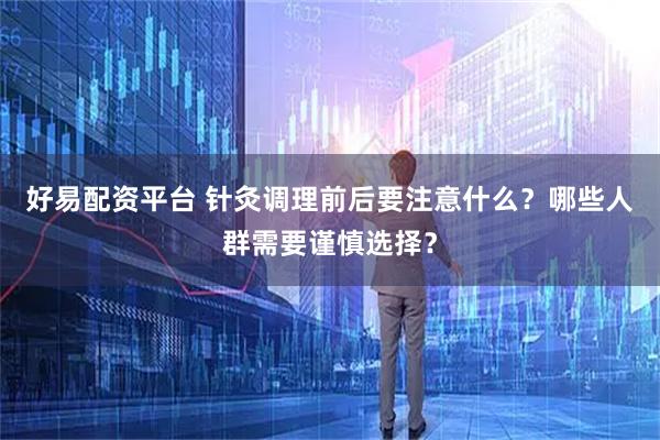 好易配资平台 针灸调理前后要注意什么？哪些人群需要谨慎选择？
