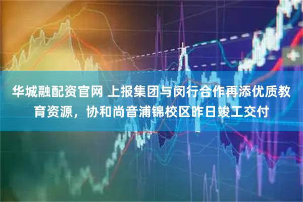 华城融配资官网 上报集团与闵行合作再添优质教育资源，协和尚音浦锦校区昨日竣工交付