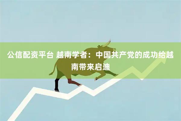 公信配资平台 越南学者：中国共产党的成功给越南带来启迪