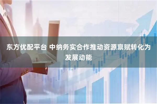东方优配平台 中纳务实合作推动资源禀赋转化为发展动能