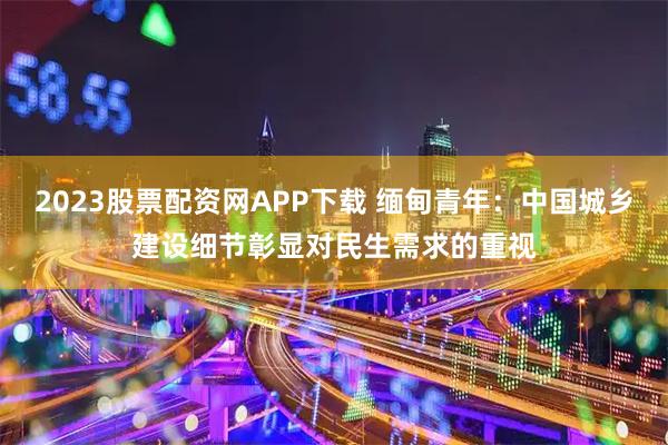 2023股票配资网APP下载 缅甸青年：中国城乡建设细节彰显对民生需求的重视