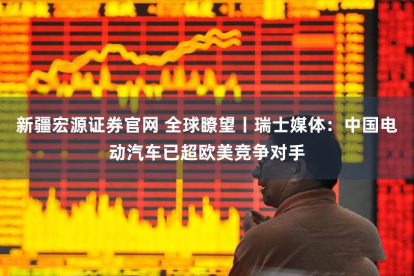 新疆宏源证券官网 全球瞭望丨瑞士媒体：中国电动汽车已超欧美竞争对手
