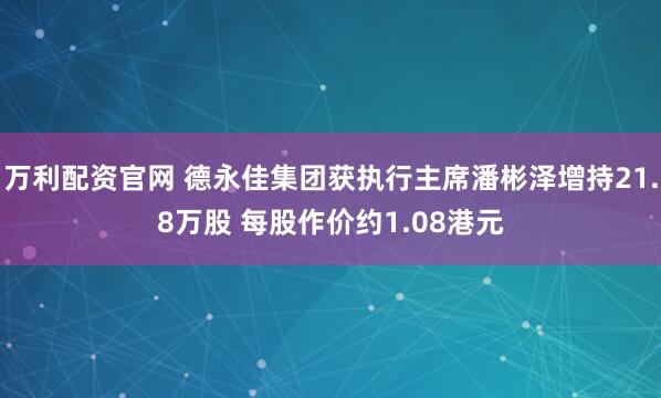 万利配资官网 德永佳集团获执行主席潘彬泽增持21.8万股 每股作价约1.08港元