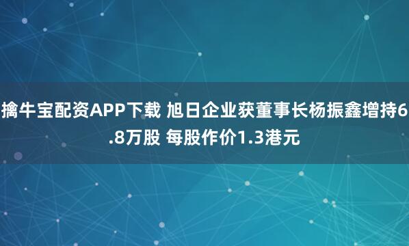 擒牛宝配资APP下载 旭日企业获董事长杨振鑫增持6.8万股 每股作价1.3港元