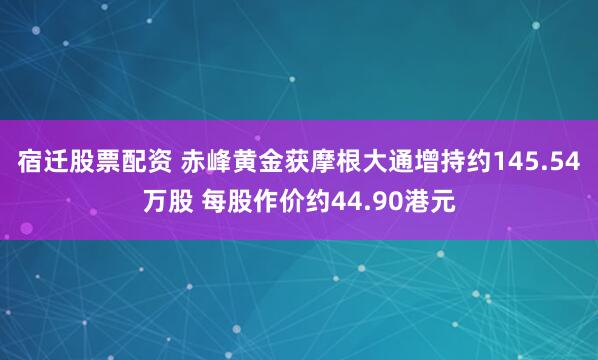 宿迁股票配资 赤峰黄金获摩根大通增持约145.54万股 每股作价约44.90港元