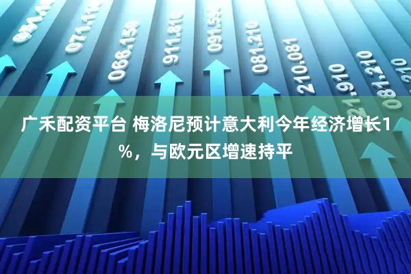 广禾配资平台 梅洛尼预计意大利今年经济增长1%，与欧元区增速持平