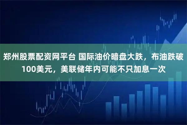 郑州股票配资网平台 国际油价暗盘大跌，布油跌破100美元，美联储年内可能不只加息一次