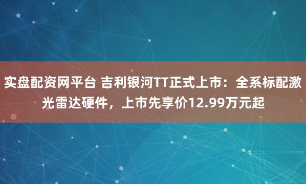 实盘配资网平台 吉利银河TT正式上市：全系标配激光雷达硬件，上市先享价12.99万元起