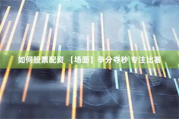 如何股票配资 【场面】争分夺秒 专注比赛
