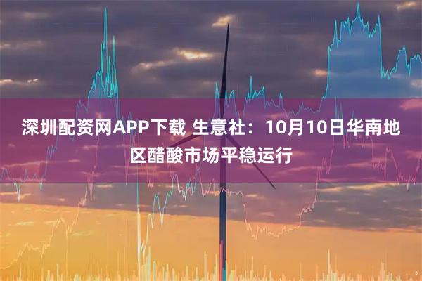 深圳配资网APP下载 生意社：10月10日华南地区醋酸市场平稳运行