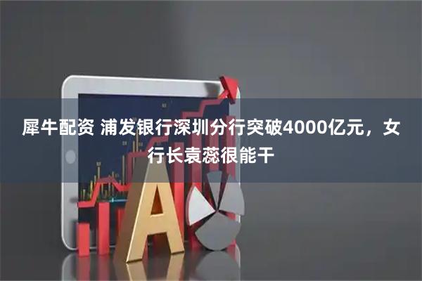 犀牛配资 浦发银行深圳分行突破4000亿元，女行长袁蕊很能干