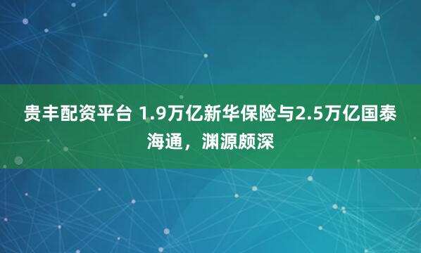 贵丰配资平台 1.9万亿新华保险与2.5万亿国泰海通，渊源颇深